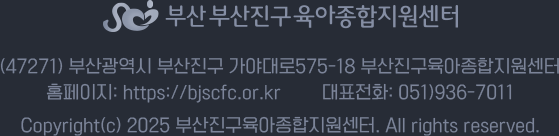 (47271) 부산광역시 부산진구 가야대로575-18 부산진구육아종합지원센터 홈페이지: https://bjscfc.or.kr 대표전화: 051)936-7011 Copyright(c) 2025 부산진구육아종합지원센터. All rights reserved.